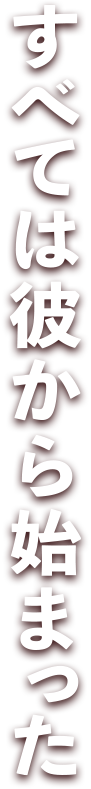 すべては彼から始まった